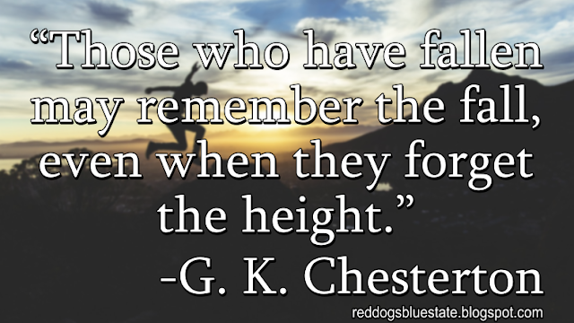 “Those who have fallen may remember the fall, even when they forget the height.” -G. K. Chesterton