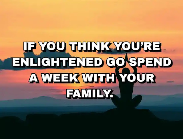 If you think you’re enlightened go spend a week with your family.