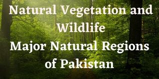 Natural Vegetation and Wildlife or Major Natural Regions of Pakistan