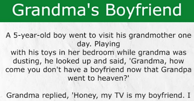 A 5-year-old boy went to visit his grandmother one day. He played with his toys in her bedroom while grandma was dusting. He looked up and said, “Grandma, how come you don’t have a boyfriend?”  Grandma replied, “Honey, my TV is my boyfriend. I can sit in my bedroom and watch it all day long. The TV evangelists keep me company and make me feel so good. The comedies make me laugh. I’m really happy with the TV as my boyfriend.”  Grandma turned on the TV and the reception was terrible. She started adjusting the knobs trying to get the picture in focus. Frustrated, she started hitting the backside of the TV hoping to fix the problem.  The little boy heard the doorbell ring so he hurried to open the door and there stood Grandma’s minister.  The minister said, “Hello, son, is your grandma home?”  The little boy replied, “Yeah, but she’s in the bedroom bangin’ her boyfriend.”  The minister fainted.