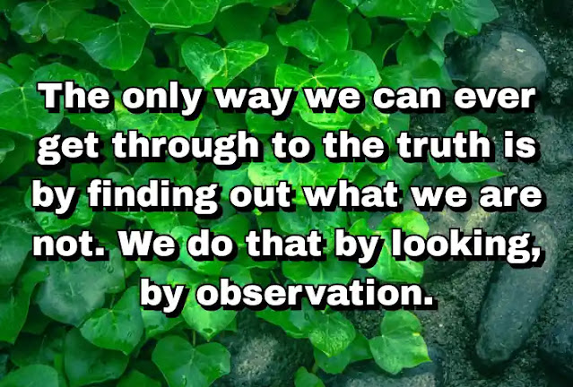 "The only way we can ever get through to the truth is by finding out what we are not. We do that by looking, by observation." ~ Barry Long