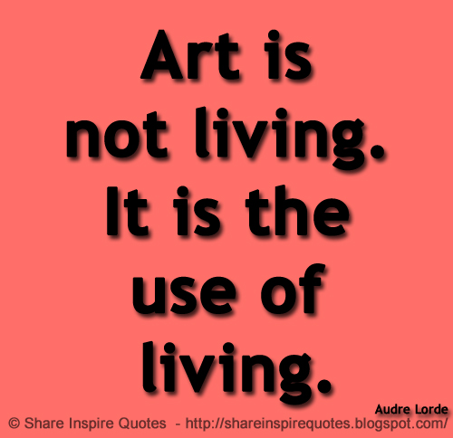 Art is not living. It is the use of living. ~Audre Lorde