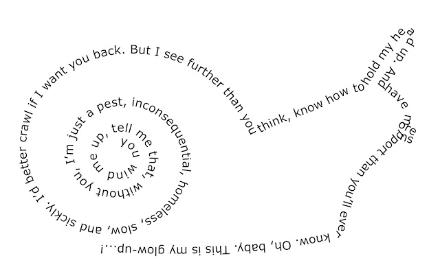 Text coiled in the shape of a cartoon snail in profile. Text starts in the centre of the shell: "You wind me up, tell me that, without you, I’m just a pest, inconsequential, homeless, slow, and sickly. I’d better crawl if I want you back." (This text is now on the back of the shell - clever, huh?) "But I see further than you think, know how to hold my head up." (that last bit of text covers the head and eye stalk) "And have more support than you’ll ever know." (Text has reached the ground and the rest now forms the belly of the snail.) "Oh, baby. This is my glow-up...!"