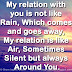 My relation with you is not like Rain, Which comes and goes away, My relation is like Air, Sometimes Silent but always Around You.