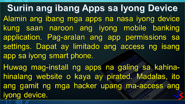 ONLINE BANKING Before mobile banking, online banking - through the use of a computer - is the most modern way to do banking. One simply has to login to the bank's website and do transactions as needed (except to withdraw or deposit money, of course). Granted the convenience, internet banking has it's own share of risks. Because a computer is vulnerable to hacking, phishing, virus, trojans and other means of attacks, here are the things you must take note to keep safe.  USE ON-SCREEN KEYBOARD: This would be the easiest way to protect your password from being recorded by key-loggers, especially when using computers in a public setting - internet cafe or offices. A key-logger, can be hardware or a software installed on the computer. It records the keyboard entries you make. Using this information, it would be easy to find your username and password. While software loggers are hard to spot, hardware loggers will have to be an attachment to the terminal. However, know that an on-screen keyboard is not fool-proof by itself.  DO NOT FOLLOW LINKS: Always type in the web address (URL) to access your bank's website. Never click on a link from an e-mail you get, even if it looks like it came from the bank. That is how 'phishers' work, they re-direct you to a fake website site resembling your bank's website and use the information provided by you (username and password) to access your account.   The login page of bank website is secured through an encryption process, so a locked padlock or unbroken key symbol should appear in your browser window when accessing your bank's site. Also, the beginning of your bank's internet address will change from 'http' to 'https' when a secure connection is made. Be wary of suspicious pop-ups that appear during your banking session. Log out immediately. Don't, in response to any mail, provide your banking user ID, passwords or credit and debit card numbers.   CLEAN YOUR CACHE:  Browsers save pages you have viewed on your computer so that it can be accessed quicker if you wish to view it again, such as when you use the 'back' button. By clearing your browsing data or cache after visiting your net banking account, you make sure no one else can view the confidential information you have viewed.   Also, don't select the option on the browser that stores or retains user name and password, i.e. auto complete or auto save password. It wouldn't take too long for a program to get that information from your browser. Or worse, the guy who will use your computer next can login to your account because you saved the password in the internet browser. UPDATE AND BE SECURE:  Keep your operating system and browser up-to-date with the latest security updates. Install these only from a trusted website or let the application update automatically by schedule. Avoid banking transactions on public computers and internet cafes if possible.  Also, a computer running on a big network, is likely to be much safer than your home PC. Its level of security can be measured by how strict the limitations are on its use. However, you will have to trust your network manager to not access records of your online activity. MOBILE PHONE BANKING:  CHECK THAT APP: Download your banking application on the mobile device instead of using the mobile browser to conduct mobile banking. If your bank's app is not available, use a secure browser, especially on Android phones. Also, get software updates to avoid exploitation of software loopholes.  Some malware may pose as a legitimate bank application. Make sure you are using the official one, by comparing with friends, or inquiring at the bank itself. Most banks provide a guide or link to their official app on the bank's website itself.  CHECK YOUR OTHER APPS: Be wary of the apps you keep on your device along with your banking apps. Check the app permissions in the application settings to be sure that other apps, especially free ones, are NOT getting unnecessary access to your smart phone. Here's how you do it in Android and iPhone.  NUCLEAR OPTION - WIPE! Ensure that your mobile device has remote wipe installed or enabled. This is so that if your phone gets stolen or you lose your phone, you can delete all information you had stored within - including your banking application. Notify your bank about the situation so that no texts or mails will be sent to your mobile device.  LOCK OR SWIPE? Always lock your phone when not using it to prevent unauthorized user access. Even a child fiddling your phone can cause problems with your banking app. Check your phone settings and enable the auto-lock feature. Put a pin or pattern, or enable the fingerprint lock/unlock feature to secure the device from others. This will also buy you some time in case your phone gets stolen.  GENERAL SAFETY:  FREE WIFI! Refrain from using public wireless networks to do your banking, whether via laptop or smartphone. They are unsecured and hackers often lay traps using such networks. Connect only through secured or private wireless network. Also, do not connect your phone to another device when banking.  S+R0nG P@ssWoRdS:  Use a combination of random letters and numbers because password-cracking programs check for dictionary words, names and phrases. One way to create a strong yet easy to recall password would be to remember a familiar sentence and use the first letter of each word to form the password. Try using a sentence that can have a number in between.   For example, the sentence my car Toyota Fortuner is a model '16 will give you a password of mcTFiam'16 . You can use any sentence that is not generic. Try inserting symbols and capitalizing some letters (not necessarily the first) to improve password strength.  There are other ways of creating strong passwords, like Character Substitution - replacing the alphabet with familiar characters: @ = a, 8 = b, 1 = l, 5 = s, and so on. 5@mp1e = sample  Change your password using a secure computer (at home) is a good practice if you just recently used a public computer to access you online accounts. If you want to check the strength of your password, check it up here!  PRIVACY:  Do not disclose your personal information to anyone, including your account numbers, your parents' middle name (a common security question in phone transactions), your mobile number, or your ID numbers - unless the person is from the bank whom you called (not the other way around).  A new form of hackers called "social hackers," gather sensitive information by calling people, pretending to be from the bank or any other institution with interest in your finances. Once they get enough information, they will use your identity to steal your money from the bank.  STAY ALERT: Be aware of your surroundings. Never do online banking transactions in an internet cafe, or even at Starbucks. They may be secured by the shop, but who knows if there is someone using the same WiFi network and skimming the information from other users.  Always check your banking transaction history and account statements on a regular basis. Check for unauthorized transactions or transactions that you do not remember doing. Inform the bank about irregular things that you notice, even if you are unsure.  INQUIRE/SUBSCRIBE: Inquire and subscribe to Two-factor Authentication or One-time-password facility whenever possible, be it to change your net banking pin, make a transaction or add a third-party account. This would require you to enter a one-time code, usually sent via sms to your registered phone, whenever you login and transact online.