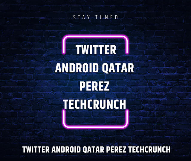 Twitter Android Qatar Perez TechCrunch