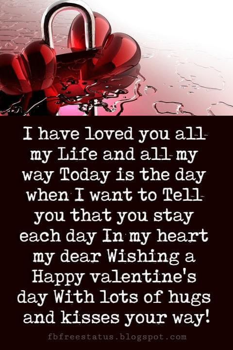 Happy Valentines Day Quotes, I have loved you all my Life and all my way Today is the day when I want to Tell you that you stay each day In my heart my dear Wishing a Happy valentine's day With lots of hugs and kisses your way!