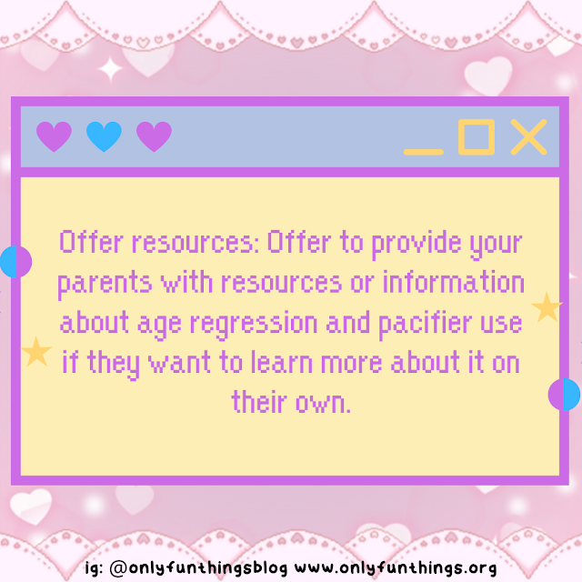 Offer resources: Offer to provide your parents with resources or information about age regression and pacifier use if they want to learn more about it on their own.