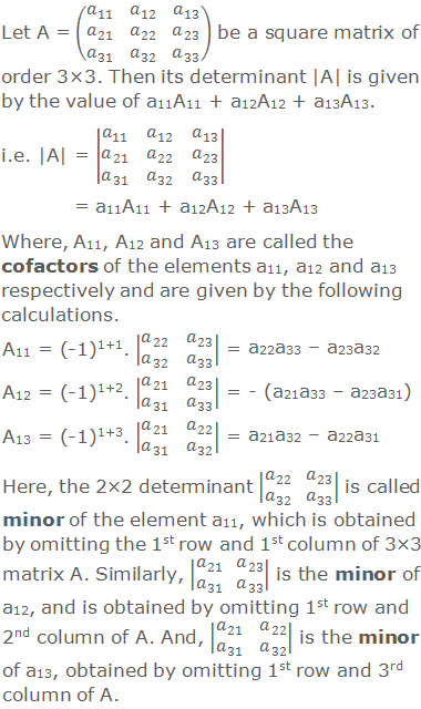 Let A = (■(a_11&a_12&a_13@a_21&a_22&a_23@a_31&a_32&a_33 )) be a square matrix of order 3×3. Then its determinant |A| is given by the value of a11A11 + a12A12 + a13A13. i.e. |A| = |■(a_11&a_12&a_13@a_21&a_22&a_23@a_31&a_32&a_33 )| = a11A11 + a12A12 + a13A13 Where, A11, A12 and A13 are called the cofactors of the elements a11, a12 and a13 respectively and are given by the following calculations. A11 = (-1)1+1. |■(a_22&a_23@a_32&a_33 )| = a22a33 – a23a32 A12 = (-1)1+2. |■(a_21&a_23@a_31&a_33 )| = - (a21a33 – a23a31) A13 = (-1)1+3. |■(a_21&a_22@a_31&a_32 )| = a21a32 – a22a31 Here, the 2×2 determinant |■(a_22&a_23@a_32&a_33 )| is called minor of the element a11, which is obtained by omitting the 1st row and 1st column of 3×3 matrix A. Similarly, |■(a_21&a_23@a_31&a_33 )| is the minor of a12, and is obtained by omitting 1st row and 2nd column of A. And, |■(a_21&a_22@a_31&a_32 )| is the minor of a13, obtained by omitting 1st row and 3rd column of A.