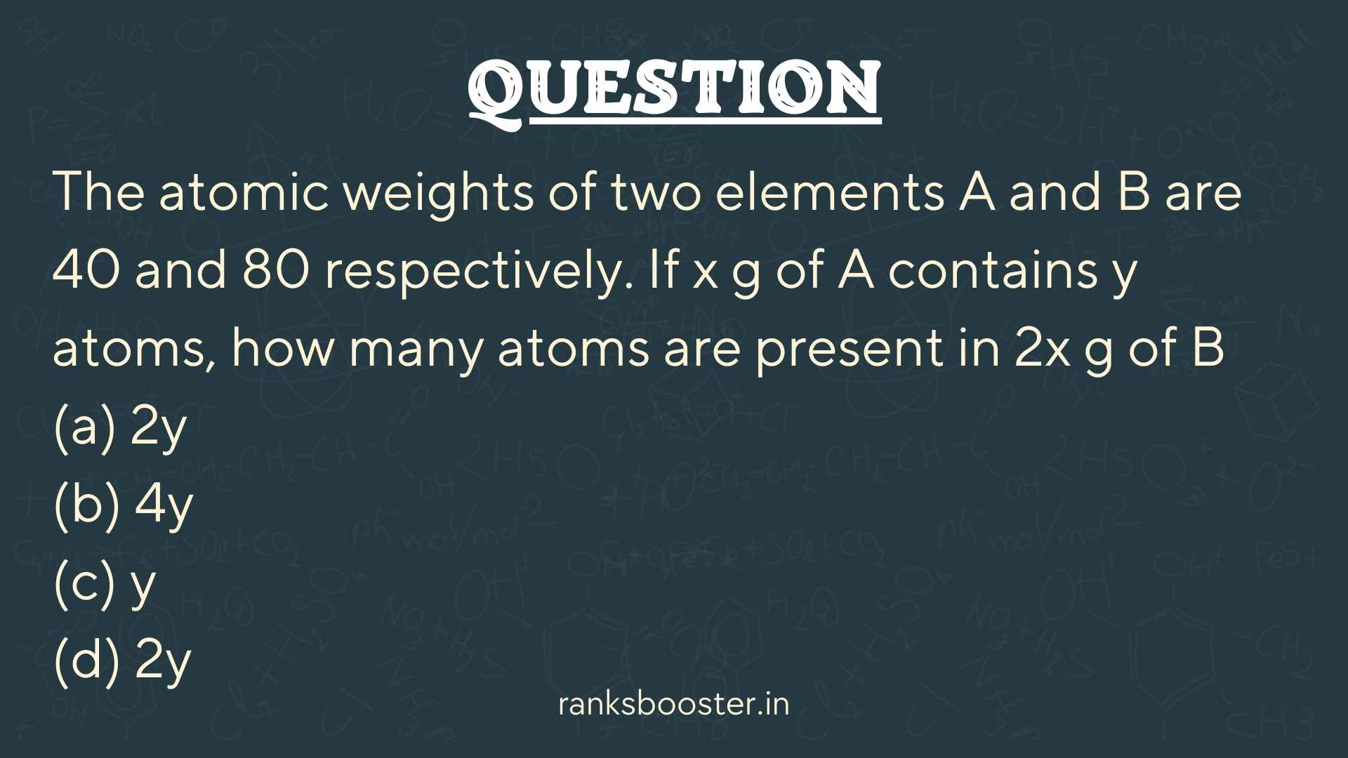 Question: The atomic weights of two elements A and B are 40 and 80 respectively. If x g of A contains y atoms, how many atoms are present in 2x g of B (a) 2y (b) 4y (c) y (d) 2y