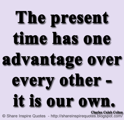 The present time has one advantage over every other - it is our own. ~Charles Caleb Colton