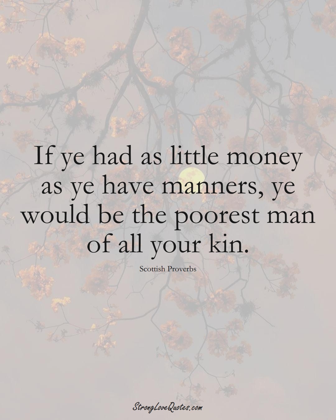 If ye had as little money as ye have manners, ye would be the poorest man of all your kin. (Scottish Sayings);  #EuropeanSayings