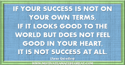 36 Success Quotes To Motivate And Inspire You: “If your success is not on your own terms, if it looks good to the world but does not feel good in your heart, it is not success at all.” ― Anna Quindlen