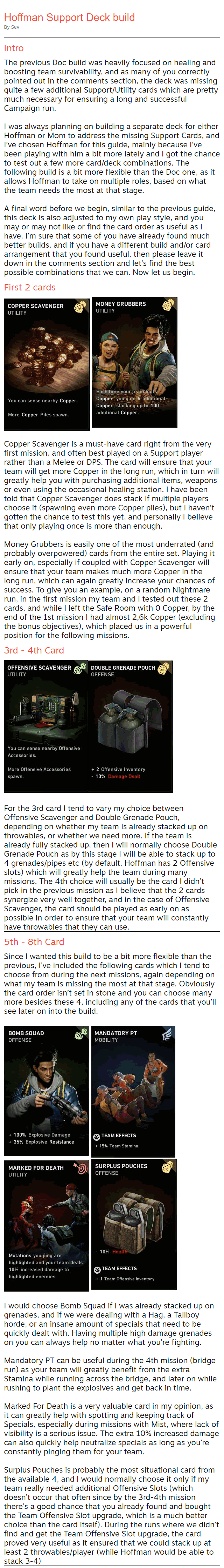 Hoffman Support Deck build By Sev Intro The previous Doc build was heavily focused on healing and boosting team survivability, and as many of you correctly pointed out in the comments section, the deck was missing quite a few additional Support/Utility cards which are pretty much necessary for ensuring a long and successful Campaign run.  I was always planning on building a separate deck for either Hoffman or Mom to address the missing Support Cards, and I’ve chosen Hoffman for this guide, mainly because I’ve been playing with him a bit more lately and I got the chance to test out a few more card/deck combinations. The following build is a bit more flexible than the Doc one, as it allows Hoffman to take on multiple roles, based on what the team needs the most at that stage.  A final word before we begin, similar to the previous guide, this deck is also adjusted to my own play style, and you may or may not like or find the card order as useful as I have. I’m sure that some of you have already found much better builds, and if you have a different build and/or card arrangement that you found useful, then please leave it down in the comments section and let’s find the best possible combinations that we can. Now let us begin. First 2 cards   Copper Scavenger is a must-have card right from the very first mission, and often best played on a Support player rather than a Melee or DPS. The card will ensure that your team will get more Copper in the long run, which in turn will greatly help you with purchasing additional items, weapons or even using the occasional healing station. I have been told that Copper Scavenger does stack if multiple players choose it (spawning even more Copper piles), but I haven’t gotten the chance to test this yet, and personally I believe that only playing once is more than enough.  Money Grubbers is easily one of the most underrated (and probably overpowered) cards from the entire set. Playing it early on, especially if coupled with Copper Scavenger will ensure that your team makes much more Copper in the long run, which can again greatly increase your chances of success. To give you an example, on a random Nightmare run, in the first mission my team and I tested out these 2 cards, and while I left the Safe Room with 0 Copper, by the end of the 1st mission I had almost 2,6k Copper (excluding the bonus objectives), which placed us in a powerful position for the following missions. 3rd - 4th Card   For the 3rd card I tend to vary my choice between Offensive Scavenger and Double Grenade Pouch, depending on whether my team is already stacked up on throwables, or whether we need more. If the team is already fully stacked up, then I will normally choose Double Grenade Pouch as by this stage I will be able to stack up to 4 grenades/pipes etc (by default, Hoffman has 2 Offensive slots) which will greatly help the team during many missions. The 4th choice will usually be the card I didn’t pick in the previous mission as I believe that the 2 cards synergize very well together, and in the case of Offensive Scavenger, the card should be played as early on as possible in order to ensure that your team will constantly have throwables that they can use. 5th - 8th Card Since I wanted this build to be a bit more flexible than the previous, I’ve included the following cards which I tend to choose from during the next missions, again depending on what my team is missing the most at that stage. Obviously the card order isn’t set in stone and you can choose many more besides these 4, including any of the cards that you’ll see later on into the build.    I would choose Bomb Squad if I was already stacked up on grenades, and if we were dealing with a Hag, a Tallboy horde, or an insane amount of specials that need to be quickly dealt with. Having multiple high damage grenades on you can always help no matter what you’re fighting.  Mandatory PT can be useful during the 4th mission (bridge run) as your team will greatly benefit from the extra Stamina while running across the bridge, and later on while rushing to plant the explosives and get back in time.  Marked For Death is a very valuable card in my opinion, as it can greatly help with spotting and keeping track of Specials, especially during missions with Mist, where lack of visibility is a serious issue. The extra 10% increased damage can also quickly help neutralize specials as long as you’re constantly pinging them for your team.  Surplus Pouches is probably the most situational card from the available 4, and I would normally choose it only if my team really needed additional Offensive Slots (which doesn’t occur that often since by the 3rd-4th mission there’s a good chance that you already found and bought the Team Offensive Slot upgrade, which is a much better choice than the card itself). During the runs where we didn’t find and get the Team Offensive Slot upgrade, the card proved very useful as it ensured that we could stack up at least 2 throwables/player (while Hoffman would be able to stack 3-4)