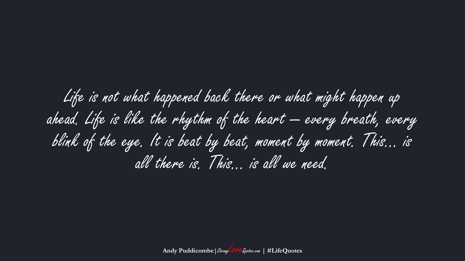Life is not what happened back there or what might happen up ahead. Life is like the rhythm of the heart — every breath, every blink of the eye. It is beat by beat, moment by moment. This… is all there is. This… is all we need. (Andy Puddicombe);  #LifeQuotes