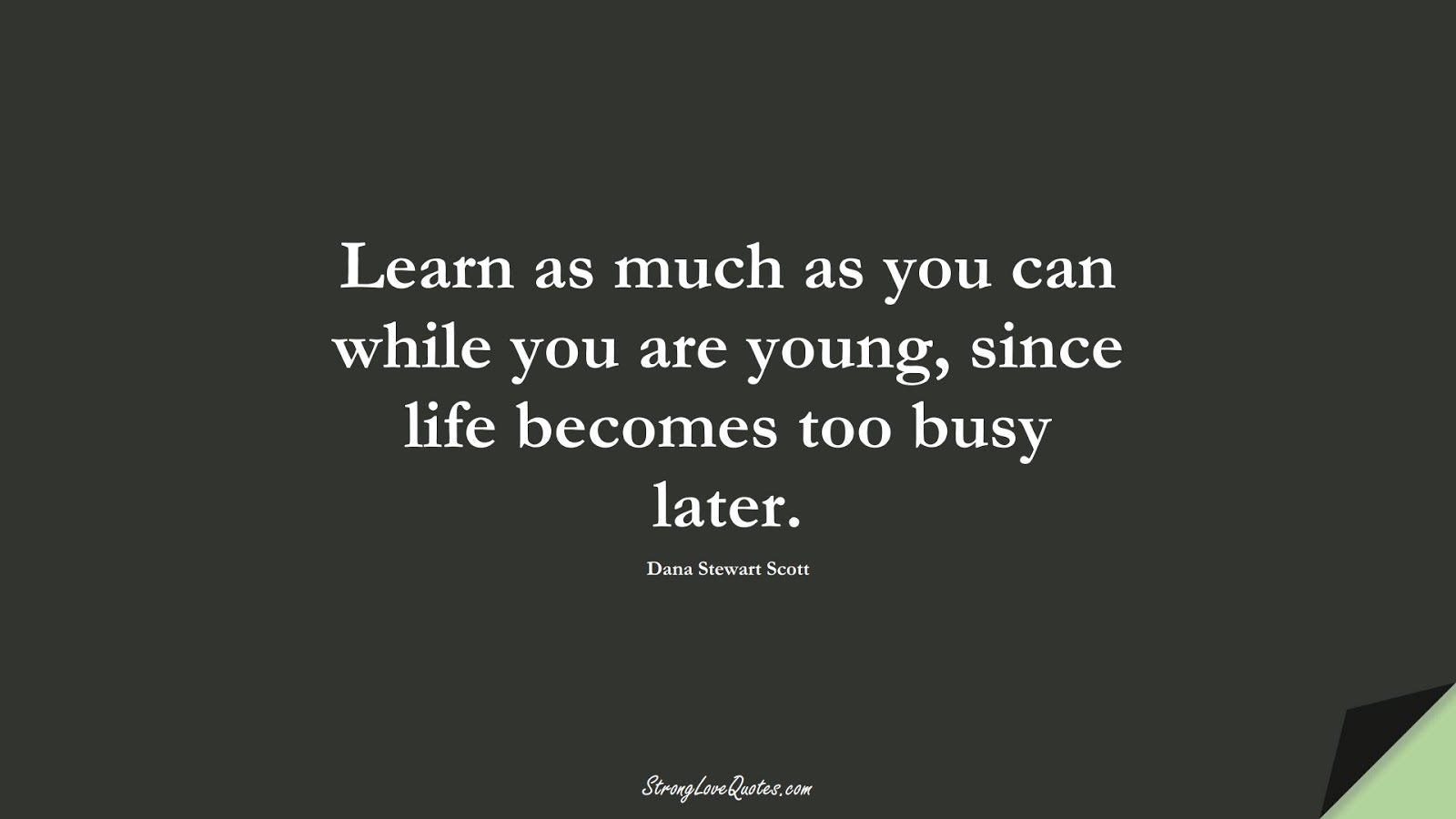 Learn as much as you can while you are young, since life becomes too busy later. (Dana Stewart Scott);  #LearningQuotes