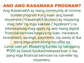 Do you know someone who is struggling financially?   Or someone who is having difficulty in paying their rents, mortgage, and bills. Do you wish you can do something but you are also in a similar situation? Do you know that you can help them loan the money they need and earn for yourself at the same time? Good thing there is a way where you won't be resorting to just any kind of lending system such as "5-6", a scheme that usually fries you by your own oil by collecting high-interest rate.   Advertisement       Sponsored Links         With this necessity in mind, a group of companies has started a new lending system that will help every Filipino solve their financial crisis and just by referring anyone to avail the loan, you can also earn.    KasamaKA is a community and an income builder program where every member may refer an applicant to avail any of their products like a loan, insurance, investment, savings, payments, layaway, etc.  Anyone get to earn up to P300 for every booked or released loan or any financial services availed by their referral.    This program is open to all Filipino who wants to be a Community Builder and to earn more.    There are two ways to join.    A. Sign-up through their website    Sign-up to www.kasamaka.com and give these detils:  -full name  -date of birth  -nationality  -present address  -source of income  -mobile number    B. Sign-up via text message    Text REG <Space><First Name>/<Last Name>/<Date of Birth, MMDDYYYY>/<Address> and send to 29292  You will get a Builder ID Code via text message if you are successfully signed up. You may already refer your friends to apply for loans and other financial services in lendr.com.ph using this Builder ID.  Lendr is an end-to-end loans origination and loans management platform that you can access via your desktop or mobile device.  Lendr utilizes industry-grade and award-winning mobile technology platform in applying and processing any type of loan. This frictionless innovative solution enables and empowers Smart, Sun TalkNText, Globe, TM and other mobile network subscribers to have a one-stop loans shop showing all loan offers of all participating banks for faster, more convenient, dynamic, secure and engaging loan application experience.  As a partner of KasamaKA program, Lendr works with different banks and financial institutions to deliver its services to Filipino people         Earnings from your referral will be credited to your PayMaya account.      To register, you must have an active and working mobile number.                  A KasamaKA builder may also apply for loans and other financial services.                KasamaKA  is built as a support to the government goal to pursue National Strategy for Financial Inclusion. Its objective is to cater the Filipinos into experiencing the presence of alternative financial service. It is also a way to disseminate financial awareness among Filipino families, keeping them away from abusive lending practices such as "5-6".      READ MORE:   List of Philippine Embassies And Consulates Around The World    Deployment Ban In Kuwait To Be Lifted Only If OFWs Are 100% Protected —Cayetano    Why OFWs From Kuwait Afraid Of Coming Home?   How to Avail Auto, Salary And Home Loan From Union Bank