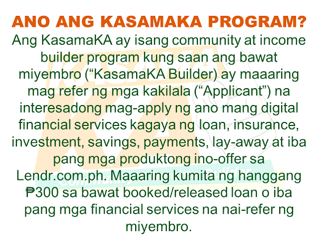 Do you know someone who is struggling financially?   Or someone who is having difficulty in paying their rents, mortgage, and bills. Do you wish you can do something but you are also in a similar situation? Do you know that you can help them loan the money they need and earn for yourself at the same time? Good thing there is a way where you won't be resorting to just any kind of lending system such as "5-6", a scheme that usually fries you by your own oil by collecting high-interest rate.   Advertisement       Sponsored Links         With this necessity in mind, a group of companies has started a new lending system that will help every Filipino solve their financial crisis and just by referring anyone to avail the loan, you can also earn.    KasamaKA is a community and an income builder program where every member may refer an applicant to avail any of their products like a loan, insurance, investment, savings, payments, layaway, etc.  Anyone get to earn up to P300 for every booked or released loan or any financial services availed by their referral.    This program is open to all Filipino who wants to be a Community Builder and to earn more.    There are two ways to join.    A. Sign-up through their website    Sign-up to www.kasamaka.com and give these detils:  -full name  -date of birth  -nationality  -present address  -source of income  -mobile number    B. Sign-up via text message    Text REG <Space><First Name>/<Last Name>/<Date of Birth, MMDDYYYY>/<Address> and send to 29292  You will get a Builder ID Code via text message if you are successfully signed up. You may already refer your friends to apply for loans and other financial services in lendr.com.ph using this Builder ID.  Lendr is an end-to-end loans origination and loans management platform that you can access via your desktop or mobile device.  Lendr utilizes industry-grade and award-winning mobile technology platform in applying and processing any type of loan. This frictionless innovative solution enables and empowers Smart, Sun TalkNText, Globe, TM and other mobile network subscribers to have a one-stop loans shop showing all loan offers of all participating banks for faster, more convenient, dynamic, secure and engaging loan application experience.  As a partner of KasamaKA program, Lendr works with different banks and financial institutions to deliver its services to Filipino people         Earnings from your referral will be credited to your PayMaya account.      To register, you must have an active and working mobile number.                  A KasamaKA builder may also apply for loans and other financial services.                KasamaKA  is built as a support to the government goal to pursue National Strategy for Financial Inclusion. Its objective is to cater the Filipinos into experiencing the presence of alternative financial service. It is also a way to disseminate financial awareness among Filipino families, keeping them away from abusive lending practices such as "5-6".      READ MORE:   List of Philippine Embassies And Consulates Around The World    Deployment Ban In Kuwait To Be Lifted Only If OFWs Are 100% Protected —Cayetano    Why OFWs From Kuwait Afraid Of Coming Home?   How to Avail Auto, Salary And Home Loan From Union Bank