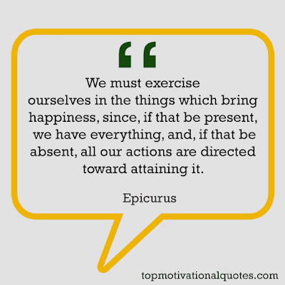 top motivational quotes -We must exercise ourselves in the  things which bring happiness, since, if that be present, we have everything, and, if that be absent, all our actions are directed toward attaining it.  Epicurus