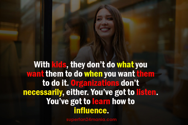 "With kids, they don’t do what you want them to do when you want them to do it. Organizations don’t necessarily, either. You’ve got to listen. You’ve got to learn how to influence."