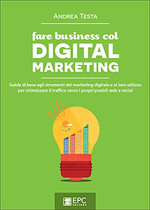 Fare business col Digital Marketing: Guida di base agli strumenti del marketing digitale e al loro utilizzo per ottimizzare il traffico verso i propri presidi web e social