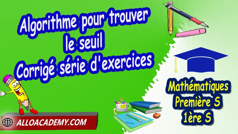 Algorithme pour trouver le seuil - Série d'exercices corrigés, Les suites, Définir les termes d'une suite, Suites arithmétiques, Suites géométriques, Algorithmes et suites, La notion de limite d’une suite, Pourcentages et suites, La suite de Fibonacci, Cours de les suites de Classe de Première s (1ère s), Résumé cours de les suites de Classe de Première s (1ère s), Exercices corrigés de les suites de Classe de Première s (1ère s), Série d'exercices corrigés de les suites de Classe de Première s (1ère s), Contrôle corrigé de les suites de Classe de Première s (1ère s), Travaux dirigés td de les suites de Classe de Première s (1ère s), Mathématiques, Lycée, première S (1ère s), Maths Programme France, Mathématiques niveau lycée, Mathématiques Classe de première S, Système éducatif en France, Le programme de la classe de première S en France, Le programme de l'enseignement de Mathématiques Première S (1S) en France, Tout le programme de Mathématiques de première S France, maths 1ère s1 pdf, mathématiques première s pdf, programme 1ère s maths, cours maths première s nouveau programme pdf, toutes les formules de maths 1ère s pdf, maths 1ère s exercices corrigés pdf, mathématiques première s exercices corrigés, exercices corrigés maths 1ère c pdf, Mathématiques première s, Fiches de cours, Les maths au lycée avec de nombreux cours et exercices corrigés pour les élèves de Première S 1ère S, programme enseignement français Première S, Le programme de français au Première S, cours de maths, cours particuliers maths, cours de maths en ligne, cours maths, cours de maths particulier, prof de maths particulier, apprendre les maths de a à z, exo maths, cours particulier maths, prof de math a domicile, cours en ligne première S, recherche prof de maths à domicile, cours particuliers maths en ligne, cours de maths a domicile, cours de soutien à distance, cours de soutiens, des cours de soutien, soutien scolaire a domicile