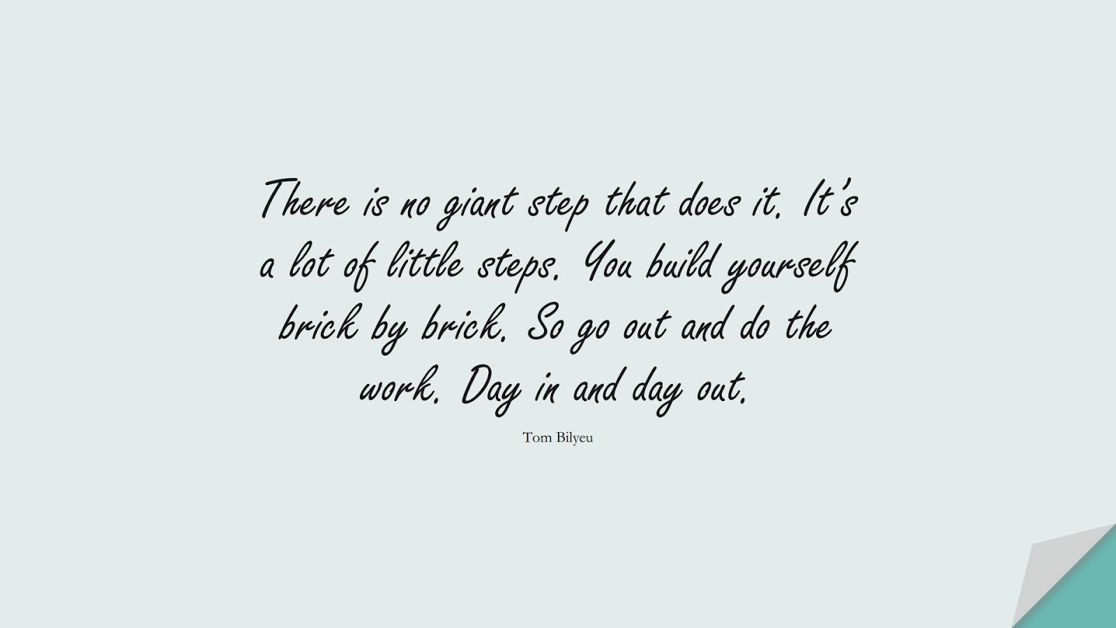 There is no giant step that does it. It’s a lot of little steps. You build yourself brick by brick. So go out and do the work. Day in and day out. (Tom Bilyeu);  #EncouragingQuotes