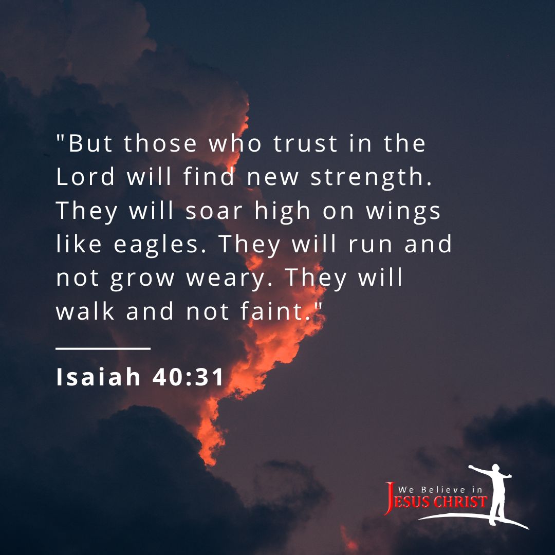 "But those who trust in the Lord will find new strength. They will soar high on wings like eagles. They will run and not grow weary. They will walk and not faint." - Isaiah 40:31