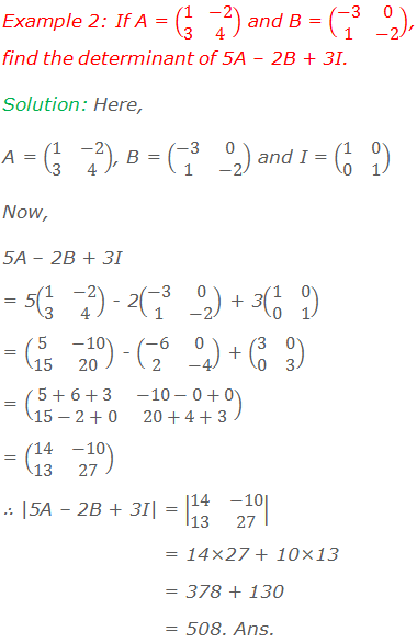 Example 2: If A = (■(1&-2@3&4)) and B = (■(-3&0@1&-2)), find the determinant of 5A – 2B + 3I. Solution: Here, A = (■(1&-2@3&4)), B = (■(-3&0@1&-2)) and I = (■(1&0@0&1)) Now,  5A – 2B + 3I  = 5(■(1&-2@3&4)) - 2(■(-3&0@1&-2)) + 3(■(1&0@0&1)) = (■(5&-10@15&20)) - (■(-6&0@2&-4)) + (■(3&0@0&3)) = (■(5+6+3&-10-0+0@15-2+0&20+4+3)) = (■(14&-10@13&27)) ∴ |5A – 2B + 3I| = |■(14&-10@13&27)| 	               = 14×27 + 10×13 	               = 378 + 130 	               = 508. Ans.