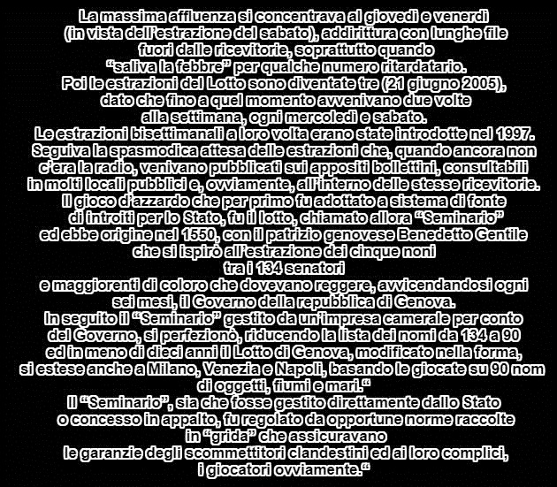 La massima affluenza si concentrava al giovedì e venerdì (in vista dell’estrazione del sabato), addirittura con lunghe file fuori dalle ricevitorie, soprattutto quando “saliva la febbre” per qualche numero ritardatario. Poi le estrazioni del Lotto sono diventate tre (21 giugno 2005), dato che fino a quel momento avvenivano due volte alla settimana, ogni mercoledì e sabato. Le estrazioni bisettimanali a loro volta erano state introdotte nel 1997. Seguiva la spasmodica attesa delle estrazioni che, quando ancora non c’era la radio, venivano pubblicati sui appositi bollettini, consultabili in molti locali pubblici e, ovviamente, all’interno delle stesse ricevitorie.  Il gioco d’azzardo che per primo fu adottato a sistema di fonte di introiti per lo Stato, fu il lotto, chiamato allora “Seminario” ed ebbe origine nel 1550, con il patrizio genovese Benedetto Gentile che si ispirò all’estrazione dei cinque noni tra i 134 senatori e maggiorenti di coloro che dovevano reggere, avvicendandosi ogni sei mesi, il Governo della repubblica di Genova. In seguito il “Seminario” gestito da un’impresa camerale per conto del Governo, si perfezionò, riducendo la lista dei nomi da 134 a 90 ed in meno di dieci anni il Lotto di Genova, modificato nella forma, si estese anche a Milano, Venezia e Napoli, basando le giocate su 90 nomi di oggetti, fiumi e mari.  Il “Seminario”, sia che fosse gestito direttamente dallo Stato o concesso in appalto, fu regolato da opportune norme raccolte in “grida” che assicuravano le garanzie degli scommettitori clandestini ed ai loro complici, i giocatori ovviamente.  