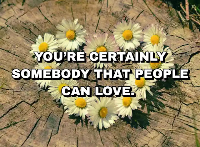 You’re certainly somebody that people can love.