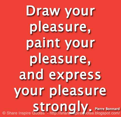 Draw your pleasure, paint your pleasure, and express your pleasure strongly. ~Pierre Bonnard