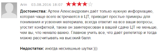 Достоинства: Артем Александрович даёт только нужную информацию, которая чаще всего встречается в ЦТ, приводит простые примеры для понимания и усвоения материала, всегда ответит на все ваши вопросы, угостит конфеткой, также он заинтересован в вашей сдаче ЦТ не меньше, чем вы, что немало важно. Главное учить все, что даёт репетитор и тогда можно рассчитывать на высокий балл.  Недостатки: иногда несмешные шутки:)))