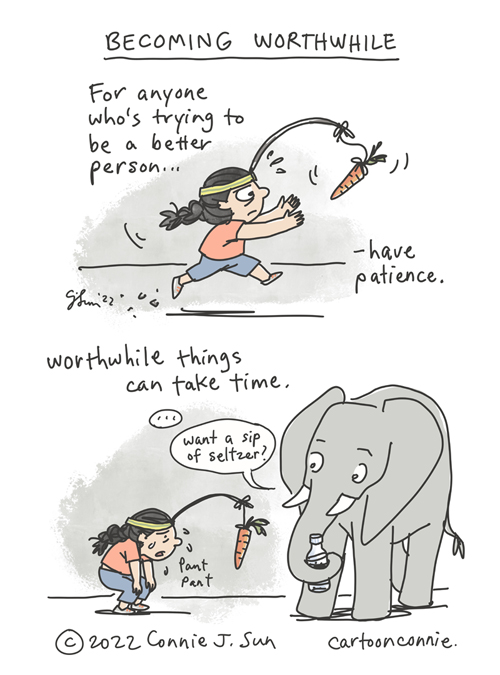 2-panel borderless webcomic of a cartoon girl with a braid, in full stride, chasing after a carrot on a stick. Panel 1 text reads, "For anyone who's trying to be a better person...have patience." In panel 2, the girl is doubled over, panting with exhaustion, carrot still dangling out of reach. A medium elephant holding a bottle with its trunk observes the girl. Panel 2 text reads, "Worthwhile things can take time." A beat and Elephant asks, "Want a sip of seltzer?" Heading of comic: "Becoming Worthwhile." Original comic strip by Connie Sun, cartoonconnie, 2022.