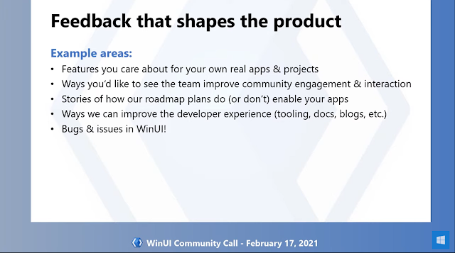 Feedback shapes the product | Example areas: - Features you care about for your own real apps & projects - Ways you'd like to see the team improve community engagement & interaction - Stories of how our roadmap plans do (or don't) enable your apps - Ways we can improve the developer experience (tooling, docs, blogs, etc.) - Bugs & issues in WinUI!