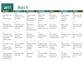 2017 March      MONDAY TUESDAY WEDNESDAY THURSDAY FRIDAY SATURDAY SUNDAY 27 28 01 02 03 04 05 "Confirmation Class PCC Ministry Meeting" "Deanery Synod Pancake Day Party Bible Study" "Lunchtime Ashing Service Cake-making group Evening Ashing service" Mother's Union emergency reconciliation meeting. "Music Group  Vicar's Day Off (meetings)" "Flower arrangers (morning) Spring Fayre (afternoon)" Services 8am, 9am, 10.15, 11.30, 4pm, 6pm 06 07 08 09 10 11 12 "Confirmation Class Vicar writes the Rota Home visits" "Planning the Good Friday Workshop Bible Study" """Wednesday at One"" Lent Course Sidespeople training" "Governors' meeting  Men's Group (Speaker: The Vicar)" "Music Group Vicar's Day Off (Funeral visit)" "Mothers' Union Communion (Morning) " Services 8am, 9am, 10.15, 11.30, 4pm, 6pm 13 14 15 16 17 18 19 "Confirmation Class Care Home Services House Group Leaders' meeting" "Clown Workshop Bible Study Ministry Group" "Sunday Club Planning Meeting Lent Course" Archdeacon's Visitation (fear and trembling) "Music Group Vicar's Day Off (St Patrick's Day Meal)" "Photography Group Vicar sees her family" Services 8am, 9am, 10.15, 11.30, 4pm, 6pm 20 21 22 23 24 25 26 "Assemblies (am and pm) Confirmation Class Building committee" "Finance Committee Bible Study Deanery Service" "Standing Committee Lent Course Fundraising Committee" "Wedding interviews Ladies' Bright Hour (Speaker: The Vicar)" "Music Group Vicar's Day Off (Outreach Committee)" """Songs of Praise"" ""Churches together"" service" "Mothering Sunday Services 8am, 9am, 10.15, 11.30, 4pm, 6pm" 27 28 29 30 31 01 02 "Baptism interviews Confirmation Class Curate's Reflection Ministry Meeting" "Needlework group Bible Study" """Wednesday at One"" Lent Course " """Churches Together"" Committee Deanery Chapter" "Music Group Vicar's Day Off (Youth Group)" "Pet Service Communion Assistants' Training Day" Services 8am, 9am, 10.15, 11.30, 4pm, 6pm