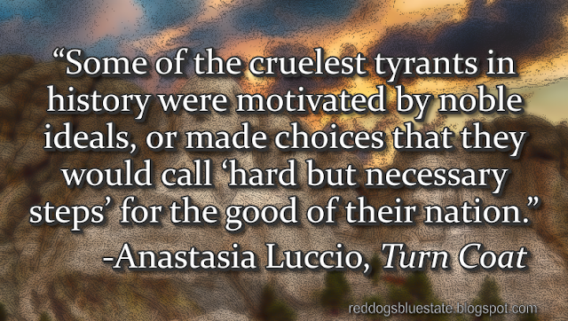 “Some of the cruelest tyrants in history were motivated by noble ideals, or made choices that they would call ‘hard but necessary steps’ for the good of their nation.” -Anastasia Luccio, _Turn Coat_