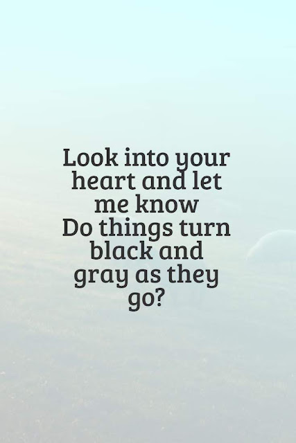 Look into your heart and let me know  Do things turn black and gray as they go?