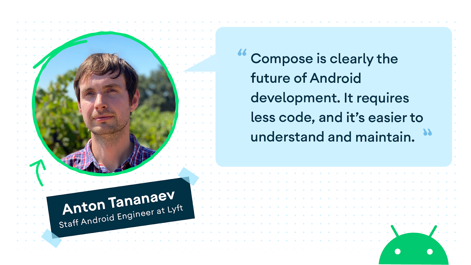 Compose is clearly the future of Android development. It requires less code, and it's easier to understand and maintain.
Anton Tananaev Staff Android Engineer at Lyft