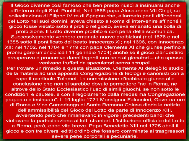 Il Gioco divenne così famoso che ben presto riuscì a insinuarsi anche all’interno degli Stati Pontifici. Nel 1666 papa Alessandro VII Chigi, su sollecitazione di Filippo IV re di Spagna che, allarmato per il diffondersi del Lotto nei suoi domini, aveva chiesto a Roma di intervenire affinché il gioco fosse vietato sotto il profilo religioso, aveva emanato una bolla di proibizione. Il Lotto divenne proibito e con pena della scomunica. Successivamente vennero emanate nuove proibizioni (nel 1676 e nel 1685 sotto il pontificato del beato Innocenzo XI; nel 1696, con Innocenzo XII; nel 1702, nel 1704 e 1719 con papa Clemente XI che giunse perfino a promulgare un’enciclica l’11 gennaio 1704) anche se il gioco clandestino prosperava e procurava danni ingenti non solo ai giocatori – che spesso venivano truffati da speculatori senza scrupoli  Per trovare un rimedio a questa situazione, Clemente XI delegò lo studio della materia ad una apposita Congregazione di teologi e canonisti con a capo il cardinale Tolomei. La commissione d’inchiesta giunse alla conclusione che non si sarebbe dovuto permettere “ne in Roma, ne altrove dello Stato Ecclesiastico l’uso di simili giuochi, se non sotto le condizioni e cautele, e con il regolamento dalla medesima Congregazione proposto e insinuato”. Il 19 luglio 1721 Monsignor Falconieri, Governatore di Roma e Vice Camerlengo di Santa Romana Chiesa diede la notizie dell’ammissibilità del Gioco del Lotto da parte di Innocenzo XIII, avvertendo però che rimanevano in vigore i precedenti bandi che vietavano la partecipazione ai lotti stranieri. L’istituzione ufficiale del Lotto a Roma, però, ebbe vita breve. Papa Benedetto XIII nel 1725 abolì il gioco e con tre diversi editti ordinò che fossero comminate ai trasgressori severe pene corporali e pecuniarie.