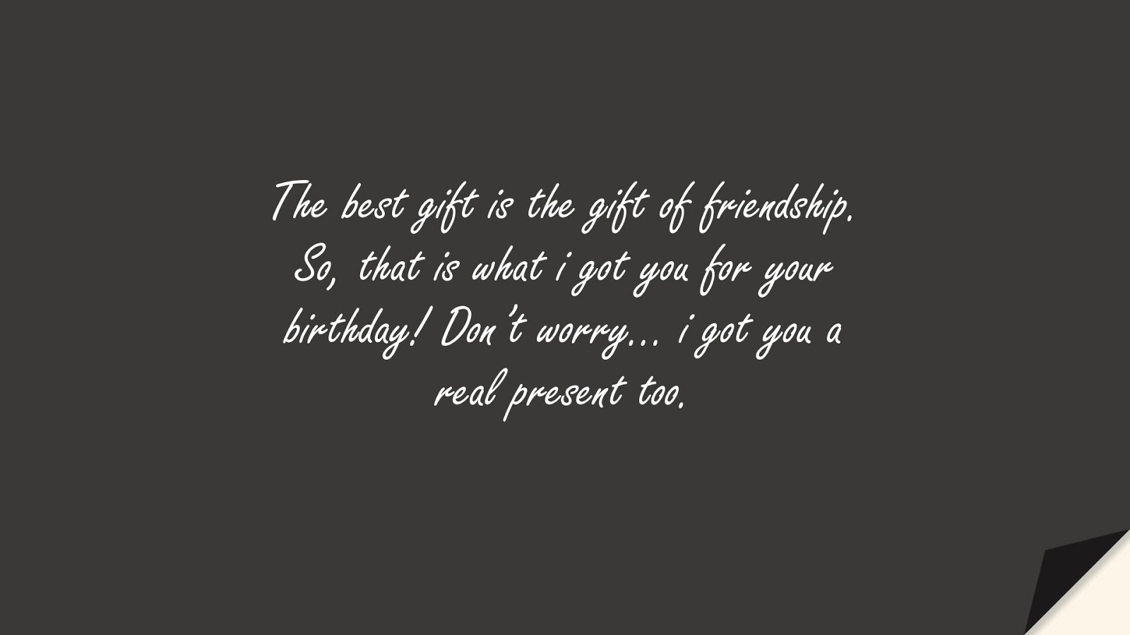 The best gift is the gift of friendship. So, that is what i got you for your birthday! Don’t worry… i got you a real present too.FALSE