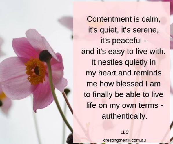Contentment is calm, it's quiet, it's serene, it's peaceful - and it's easy to live with. It nestles quietly in my heart and reminds me how blessed I am to finally be able to live life on my own terms - authentically.