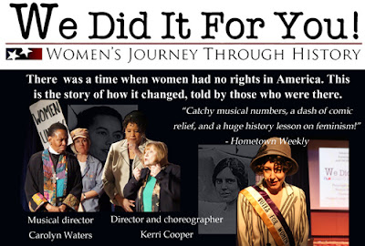 We Did it for you: Women's Journey Through History - There was a time when women had no rights in America. This is the story of how it changed, told by those who were there. "Catchy musical numbers, a dash of comic relief, and a huge history lesson on feminism!" Hometown Weekly Musical director Carolyn Waters Director and choreographer Kerri Cooper