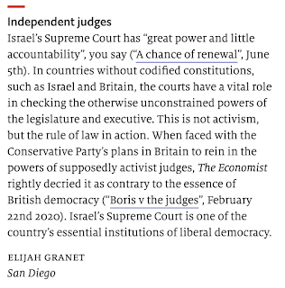 Independent judges Israel’s Supreme Court has “great power and little accountability”, you say (“A chance of renewal”, June 5th). In countries without codified constitutions, such as Israel and Britain, the courts have a vital role in checking the otherwise unconstrained powers of the legislature and executive. This is not activism, but the rule of law in action. When faced with the Conservative Party’s plans in Britain to rein in the powers of supposedly activist judges, The Economist rightly decried it as contrary to the essence of British democracy (“Boris v the judges”, February 22nd 2020). Israel’s Supreme Court is one of the country’s essential institutions of liberal democracy.  elijah granet San Diego