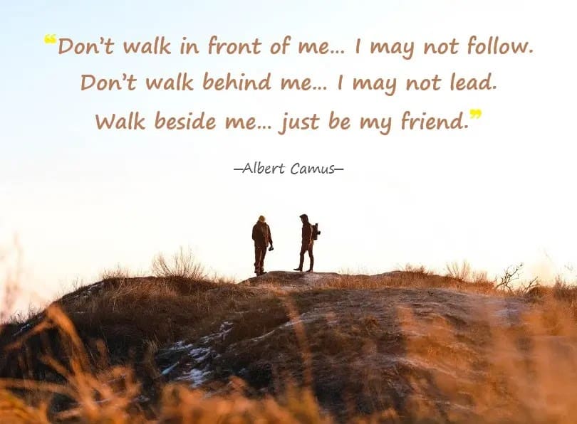 Don't walk in front of me… I may not follow. Don't walk behind me… I may not lead. Walk beside me… just be my friend. -- Albert Camus