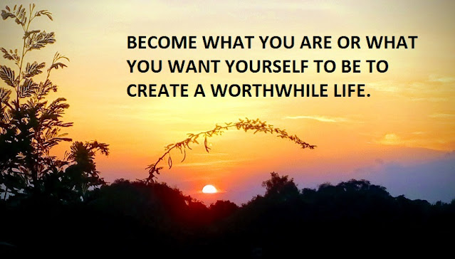 BECOME WHAT YOU ARE OR WHAT YOU WANT YOURSELF TO BE TO CREATE A WORTHWHILE LIFE.