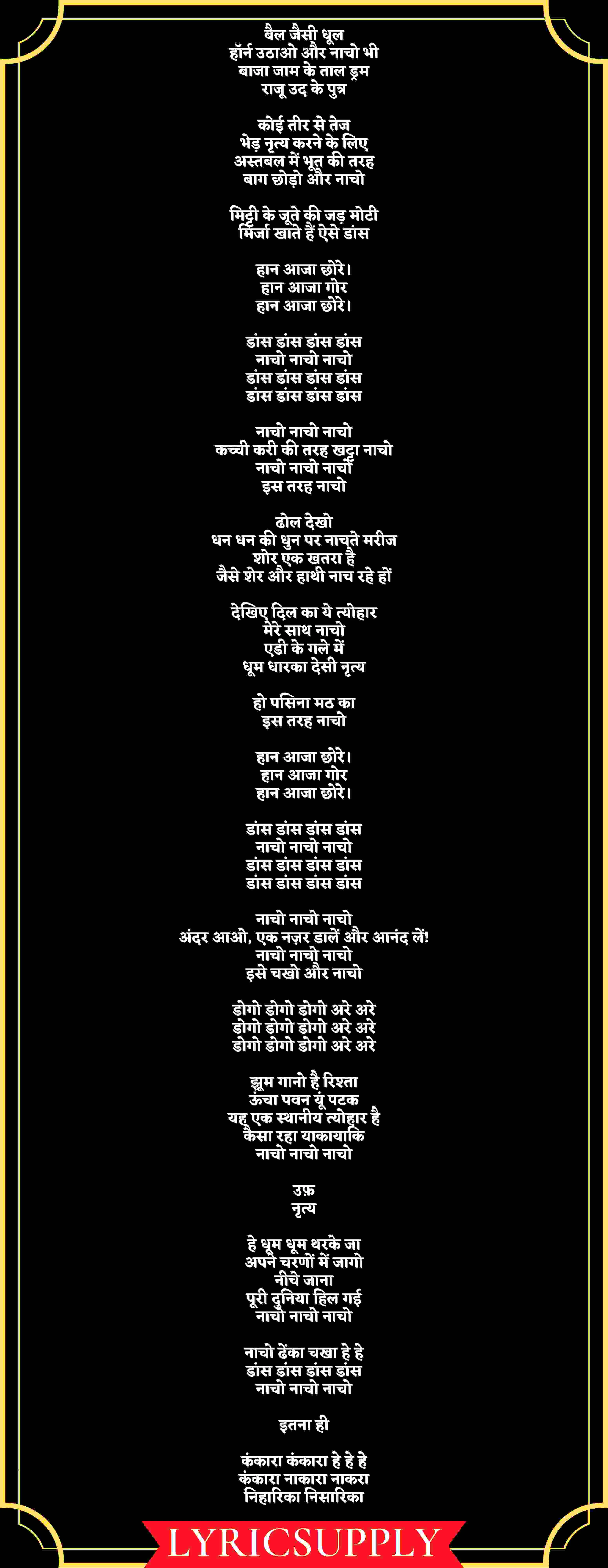 बैल जैसी धूल हॉर्न उठाओ और नाचो भी बाजा जाम के ताल ड्रम राजू उद के पुत्र  कोई तीर से तेज भेड़ नृत्य करने के लिए अस्तबल में भूत की तरह बाग छोड़ो और नाचो  मिट्टी के जूते की जड़ मोटी मिर्जा खाते हैं ऐसे डांस  हान आजा छोरे। हान आजा गोर हान आजा छोरे।  डांस डांस डांस डांस नाचो नाचो नाचो डांस डांस डांस डांस डांस डांस डांस डांस  नाचो नाचो नाचो कच्ची करी की तरह खट्टा नाचो नाचो नाचो नाचो इस तरह नाचो  ढोल देखो धन धन की धुन पर नाचते मरीज शोर एक खतरा है जैसे शेर और हाथी नाच रहे हों  देखिए दिल का ये त्योहार मेरे साथ नाचो एडी के गले में धूम धारका देसी नृत्य  हो पसिना मठ का इस तरह नाचो  हान आजा छोरे। हान आजा गोर हान आजा छोरे।  डांस डांस डांस डांस नाचो नाचो नाचो डांस डांस डांस डांस डांस डांस डांस डांस  नाचो नाचो नाचो अंदर आओ, एक नज़र डालें और आनंद लें! नाचो नाचो नाचो इसे चखो और नाचो  डोगो डोगो डोगो अरे अरे डोगो डोगो डोगो अरे अरे डोगो डोगो डोगो अरे अरे  झूम गानो है रिश्ता ऊंचा पवन यूं पटक यह एक स्थानीय त्योहार है कैसा रहा याकायाकि नाचो नाचो नाचो  उफ़ नृत्य  हे धूम धूम थरके जा अपने चरणों में जागो नीचे जाना पूरी दुनिया हिल गई नाचो नाचो नाचो  नाचो ढेंका चखा हे हे डांस डांस डांस डांस नाचो नाचो नाचो  इतना ही  कंकारा कंकारा हे हे हे कंकारा नाकारा नाकरा निहारिका निसारिका