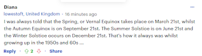 Diana lowestoft, United Kingdom 19 minutes ago  I was always told that the Spring, or Vernal Equinox takes place on March 21st, whilst the Autumn Equinox is on September 21st. The Summer Solstice is on June 21st and the Winter Solstice occurs on December 21st. That's how it always was whilst growing up in the 1950s and 60s ...
