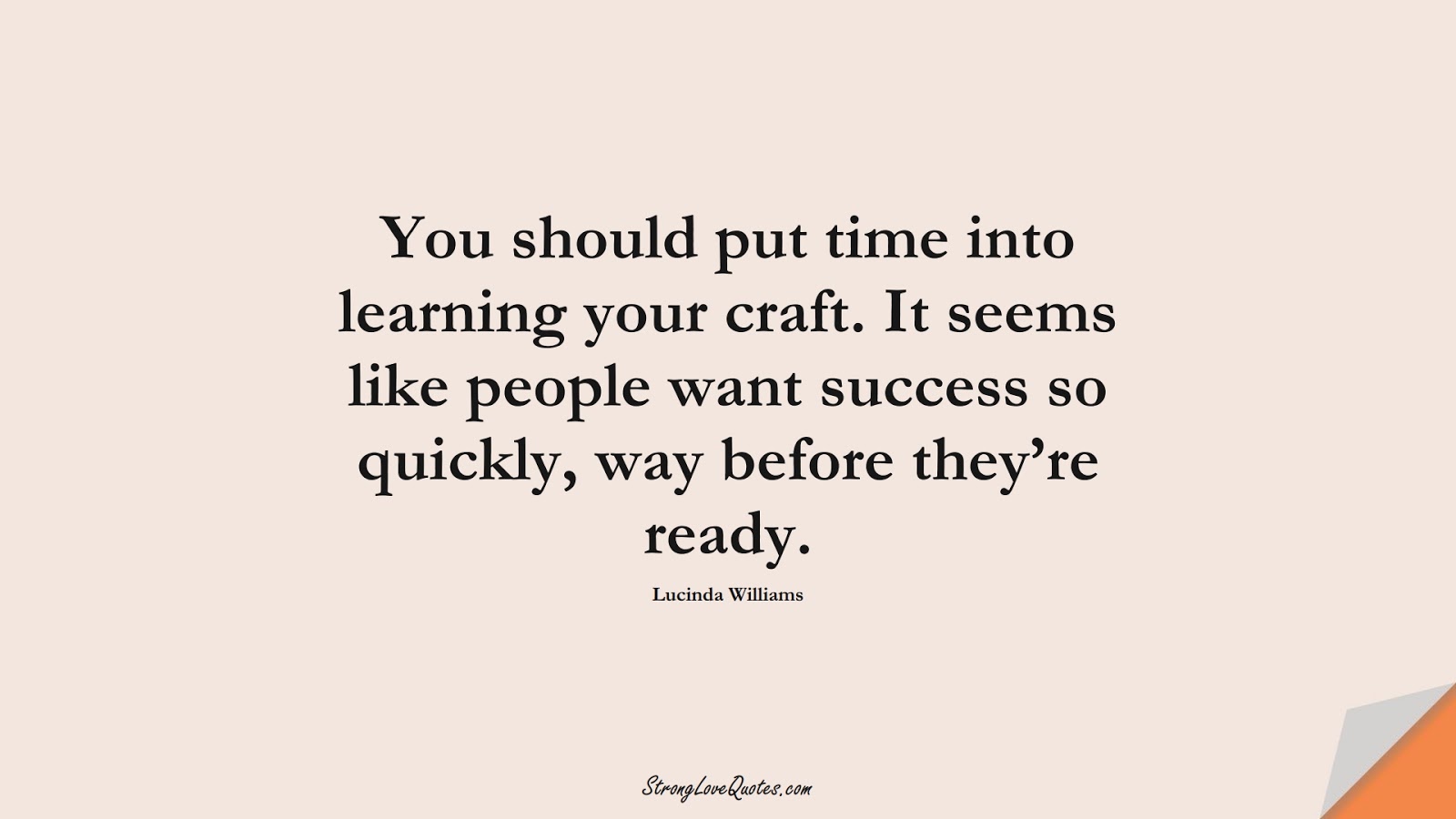 You should put time into learning your craft. It seems like people want success so quickly, way before they’re ready. (Lucinda Williams);  #EducationQuotes