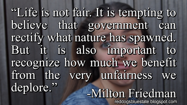 “Life is not fair. It is tempting to believe that government can rectify what nature has spawned. But it is also important to recognize how much we benefit from the very unfairness we deplore.” -Milton Friedman